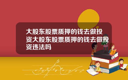 大股东股票质押的钱去做投资大股东股票质押的钱去做投资违法吗