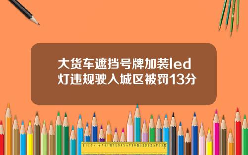 大货车遮挡号牌加装led灯违规驶入城区被罚13分