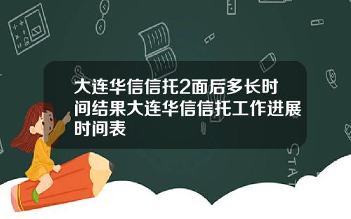 大连华信信托2面后多长时间结果大连华信信托工作进展时间表
