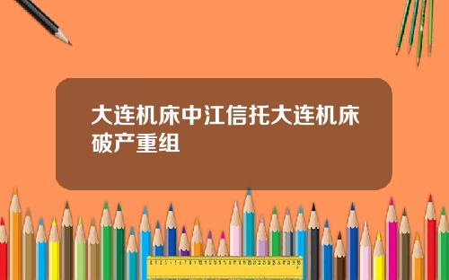大连机床中江信托大连机床破产重组