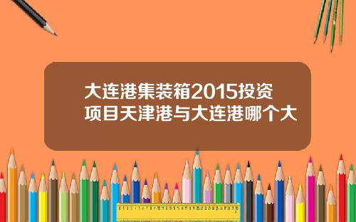 大连港集装箱2015投资项目天津港与大连港哪个大