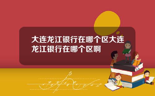 大连龙江银行在哪个区大连龙江银行在哪个区啊