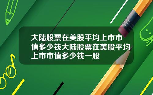 大陆股票在美股平均上市市值多少钱大陆股票在美股平均上市市值多少钱一股