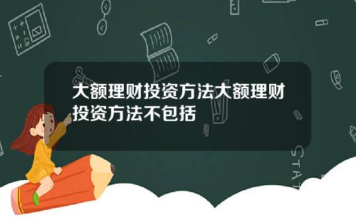 大额理财投资方法大额理财投资方法不包括