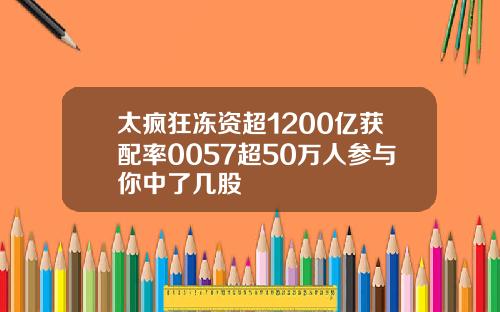 太疯狂冻资超1200亿获配率0057超50万人参与你中了几股