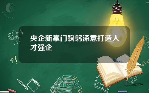 央企新掌门鞠躬深意打造人才强企