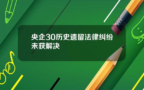央企30历史遗留法律纠纷未获解决