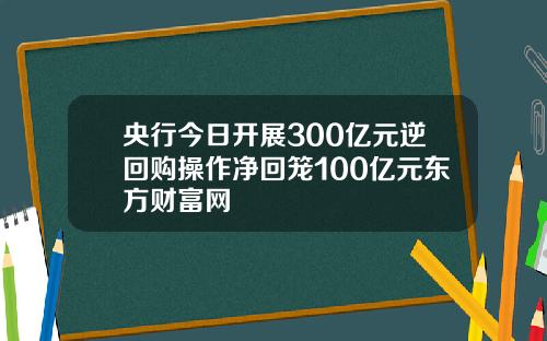 央行今日开展300亿元逆回购操作净回笼100亿元东方财富网