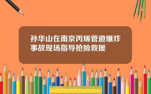 孙华山在南京丙烯管道爆炸事故现场指导抢险救援