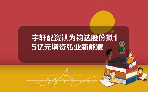宇轩配资认为钧达股份拟15亿元增资弘业新能源