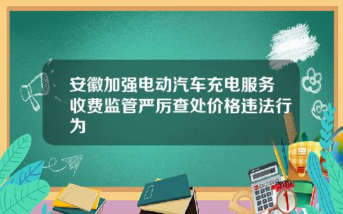 安徽加强电动汽车充电服务收费监管严厉查处价格违法行为