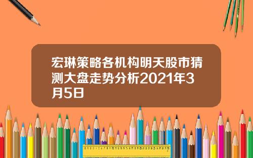 宏琳策略各机构明天股市猜测大盘走势分析2021年3月5日