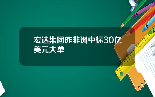 宏达集团昨非洲中标30亿美元大单