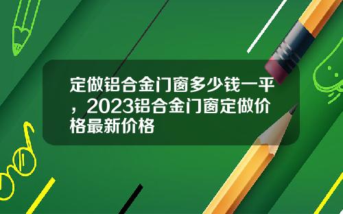 定做铝合金门窗多少钱一平，2023铝合金门窗定做价格最新价格
