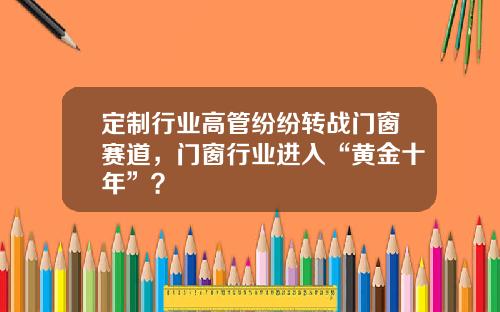 定制行业高管纷纷转战门窗赛道,门窗行业进入“黄金十年”?