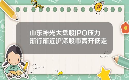山东神光大盘股IPO压力渐行渐近沪深股市高开低走