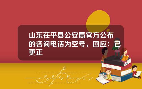 山东茌平县公安局官方公布的咨询电话为空号,回应:已更正
