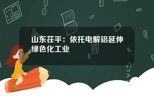 山东茌平:依托电解铝延伸绿色化工业