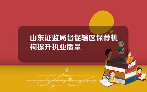 山东证监局督促辖区保荐机构提升执业质量
