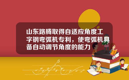 山东路腾取得自适应角度工字钢弯弧机专利,使弯弧机具备自动调节角度的能力