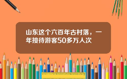 山东这个六百年古村落,一年接待游客50多万人次