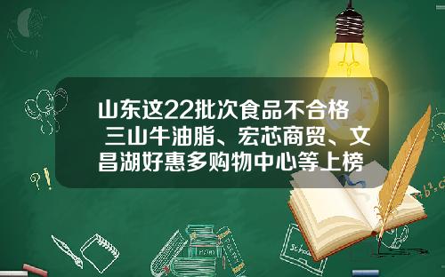 山东这22批次食品不合格 三山牛油脂、宏芯商贸、文昌湖好惠多购物中心等上榜