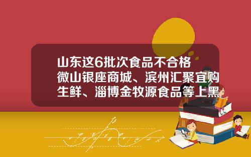 山东这6批次食品不合格 微山银座商城、滨州汇聚宜购生鲜、淄博金牧源食品等上黑榜