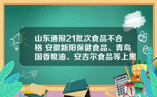 山东通报21批次食品不合格 安徽新阳保健食品、青岛国香粮油、安吉尔食品等上黑榜