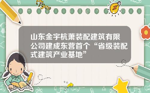 山东金宇杭萧装配建筑有限公司建成东营首个“省级装配式建筑产业基地”