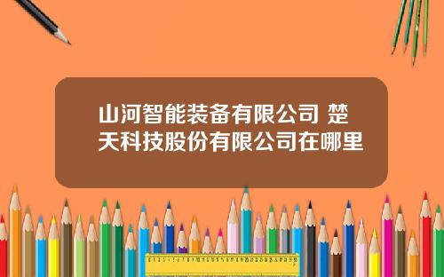 山河智能装备有限公司 楚天科技股份有限公司在哪里
