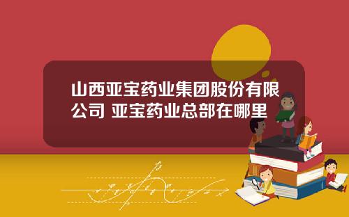 山西亚宝药业集团股份有限公司 亚宝药业总部在哪里