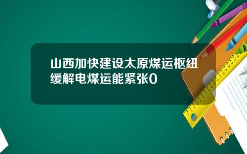 山西加快建设太原煤运枢纽缓解电煤运能紧张0