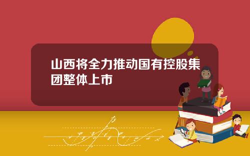 山西将全力推动国有控股集团整体上市