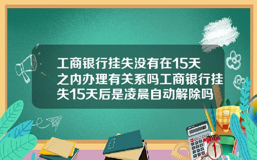 工商银行挂失没有在15天之内办理有关系吗工商银行挂失15天后是凌晨自动解除吗