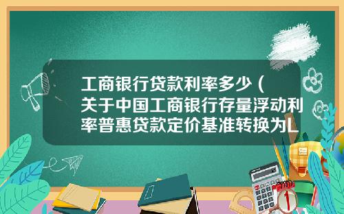 工商银行贷款利率多少 (关于中国工商银行存量浮动利率普惠贷款定价基准转换为LPR的公告)