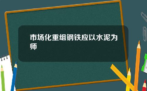 市场化重组钢铁应以水泥为师