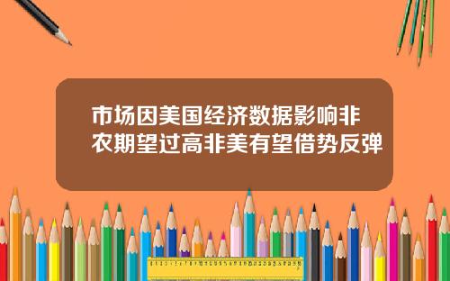 市场因美国经济数据影响非农期望过高非美有望借势反弹