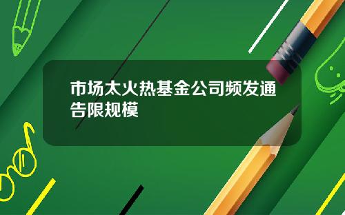 市场太火热基金公司频发通告限规模