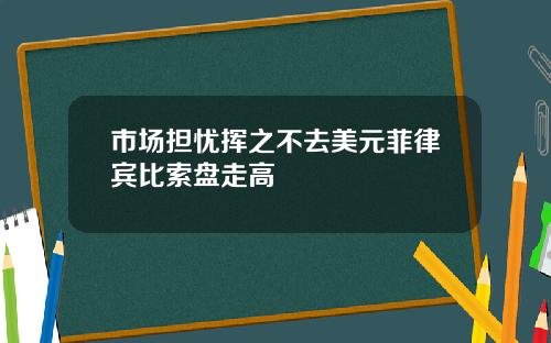 市场担忧挥之不去美元菲律宾比索盘走高