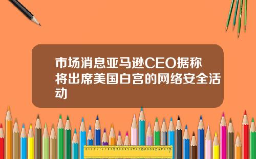 市场消息亚马逊CEO据称将出席美国白宫的网络安全活动