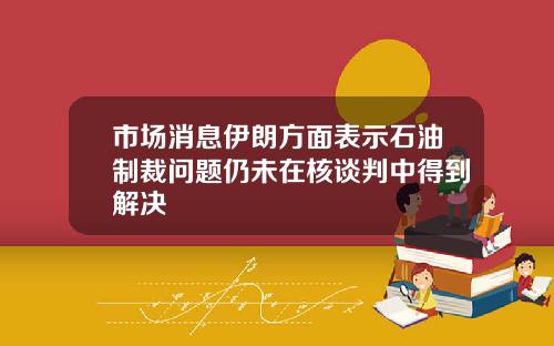 市场消息伊朗方面表示石油制裁问题仍未在核谈判中得到解决