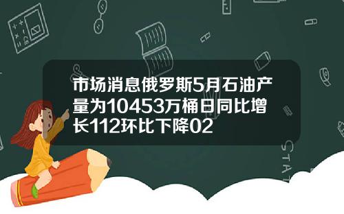 市场消息俄罗斯5月石油产量为10453万桶日同比增长112环比下降02