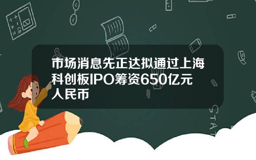 市场消息先正达拟通过上海科创板IPO筹资650亿元人民币