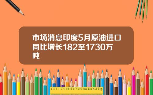 市场消息印度5月原油进口同比增长182至1730万吨