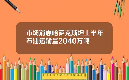 市场消息哈萨克斯坦上半年石油运输量2040万吨