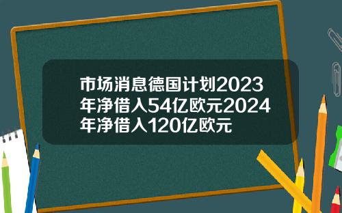 市场消息德国计划2023年净借入54亿欧元2024年净借入120亿欧元