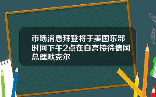 市场消息拜登将于美国东部时间下午2点在白宫接待德国总理默克尔
