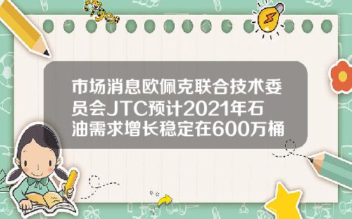 市场消息欧佩克联合技术委员会JTC预计2021年石油需求增长稳定在600万桶日