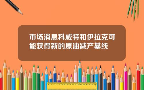 市场消息科威特和伊拉克可能获得新的原油减产基线