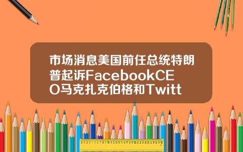 市场消息美国前任总统特朗普起诉FacebookCEO马克扎克伯格和Twitter创始人